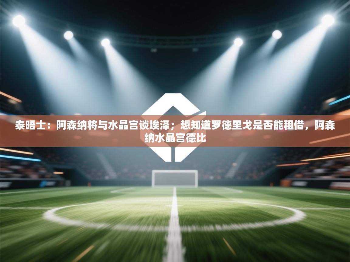 泰晤士：阿森纳将与水晶宫谈埃泽；想知道罗德里戈是否能租借，阿森纳水晶宫德比